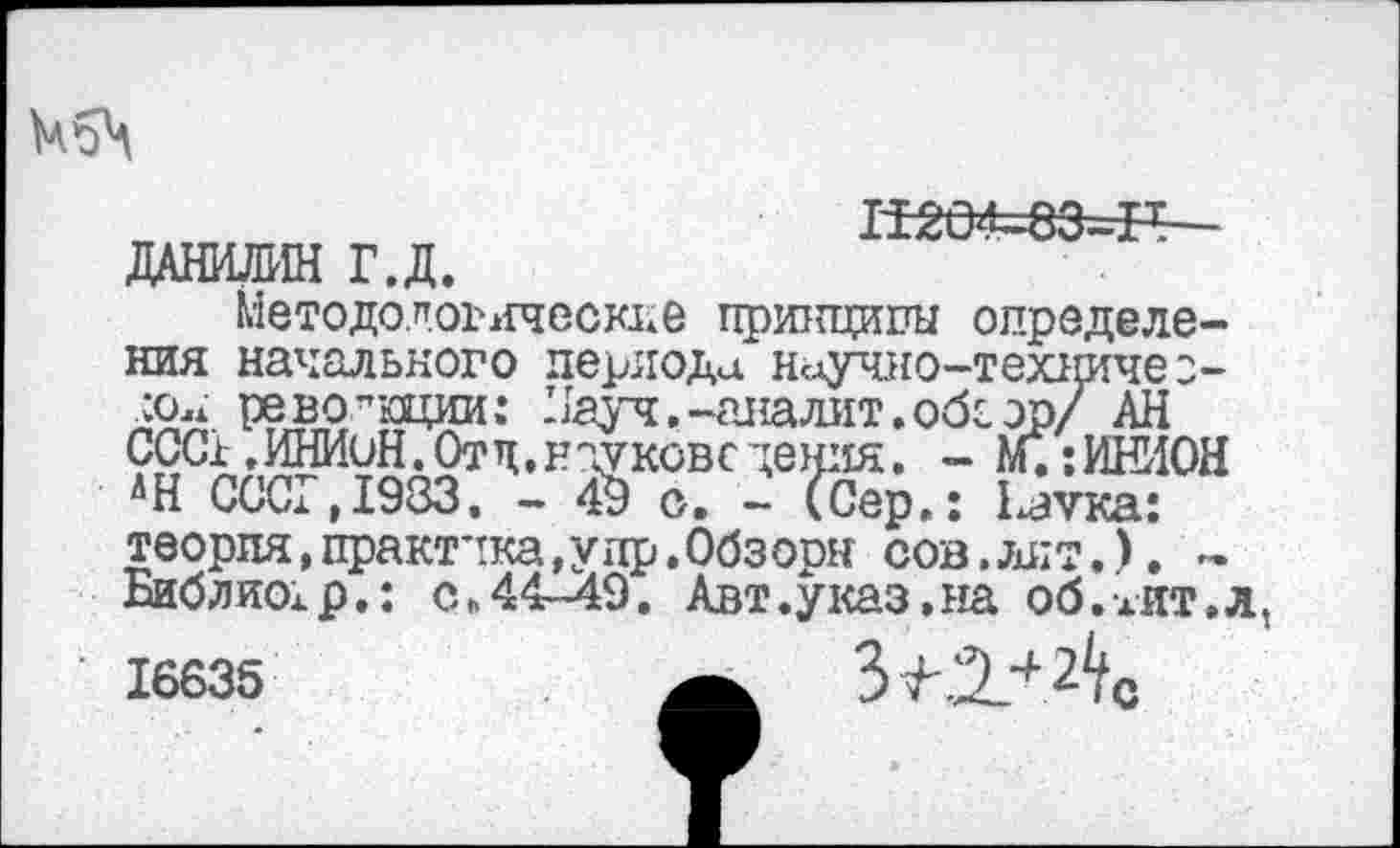 ﻿
Ж04=83=Н— ДАНИЛИН Г.Д.
Методологические принципы определения начального периода научно-техничео-аОлж революции: Иауч.-аналит.обс эр/ АН ССС1,ИНИиН. Отц, науковс дения. - М.: ИНИОН 'Н СССР,1983. - 49 о. - (Сер.: 1^тха: теория,практика,у др.Обзорн сов,лит.), ~ Библио;р.: с„44-49. Авт.указ,на об.жит.л, 16635	4 2^.